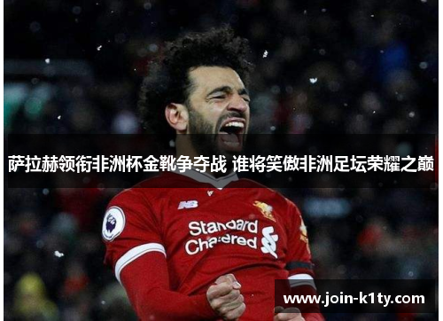 萨拉赫领衔非洲杯金靴争夺战 谁将笑傲非洲足坛荣耀之巅