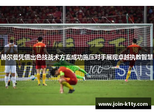 赫尔曼凭借出色技战术方案成功施压对手展现卓越执教智慧
