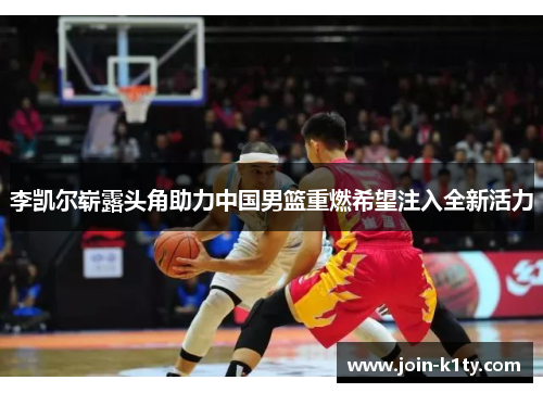 李凯尔崭露头角助力中国男篮重燃希望注入全新活力