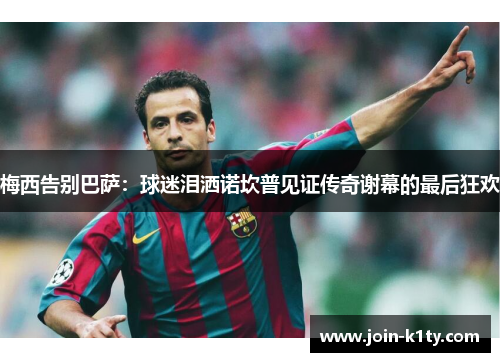 梅西告别巴萨：球迷泪洒诺坎普见证传奇谢幕的最后狂欢