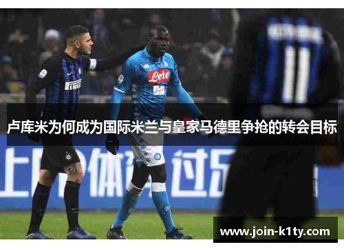 卢库米为何成为国际米兰与皇家马德里争抢的转会目标