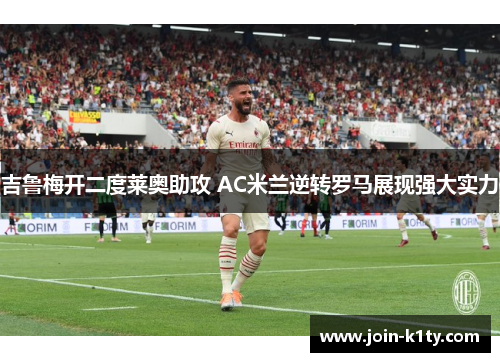 吉鲁梅开二度莱奥助攻 AC米兰逆转罗马展现强大实力