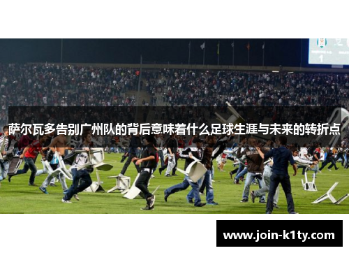 萨尔瓦多告别广州队的背后意味着什么足球生涯与未来的转折点