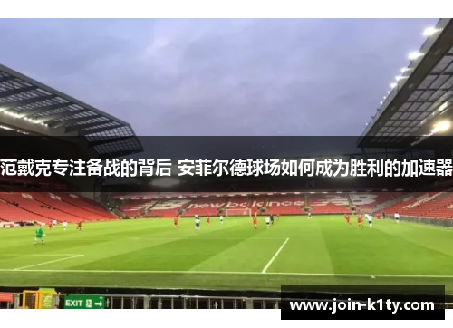 范戴克专注备战的背后 安菲尔德球场如何成为胜利的加速器